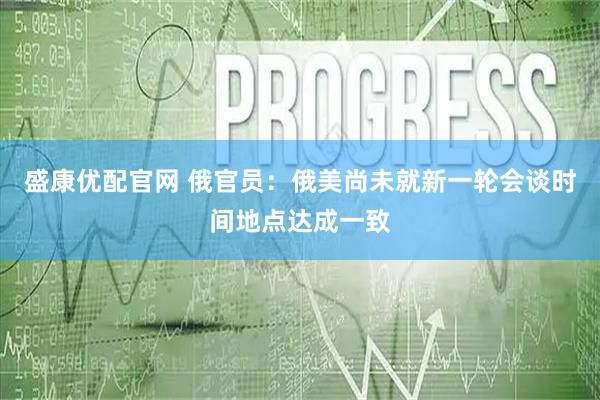 盛康优配官网 俄官员：俄美尚未就新一轮会谈时间地点达成一致
