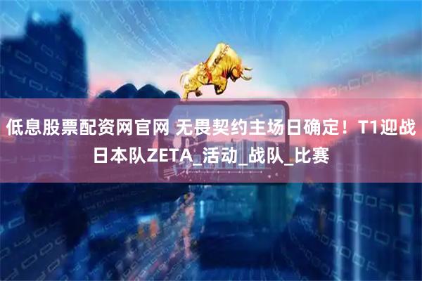 低息股票配资网官网 无畏契约主场日确定！T1迎战日本队ZETA_活动_战队_比赛