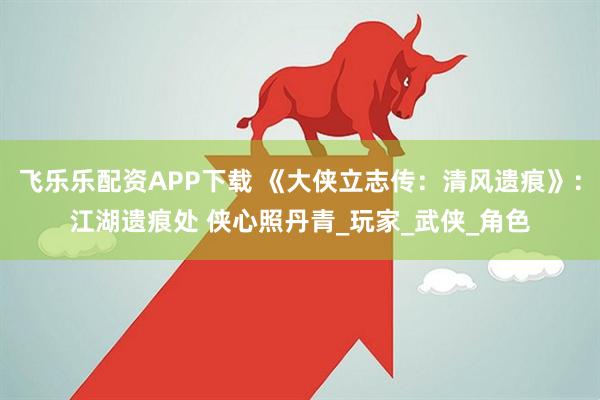 飞乐乐配资APP下载 《大侠立志传：清风遗痕》：江湖遗痕处 侠心照丹青_玩家_武侠_角色
