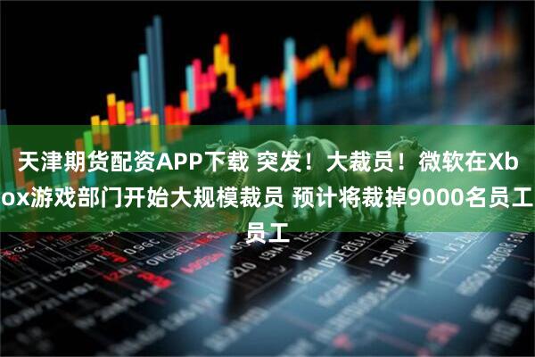 天津期货配资APP下载 突发！大裁员！微软在Xbox游戏部门开始大规模裁员 预计将裁掉9000名员工