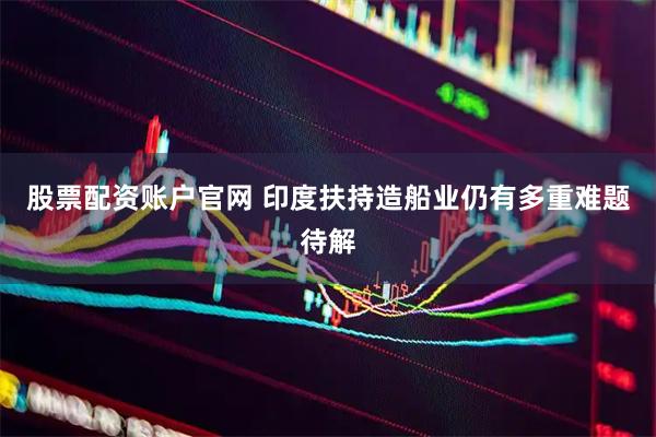 股票配资账户官网 印度扶持造船业仍有多重难题待解