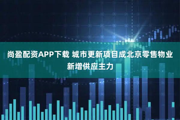 尚盈配资APP下载 城市更新项目成北京零售物业新增供应主力