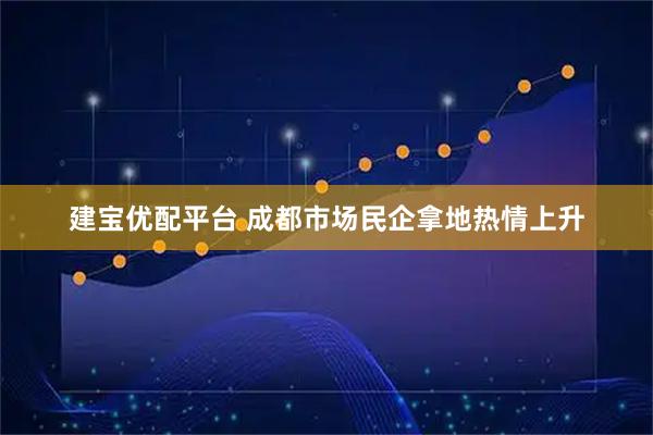 建宝优配平台 成都市场民企拿地热情上升