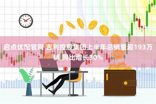 启点优配官网 吉利控股集团上半年总销量超193万辆 同比增长30%