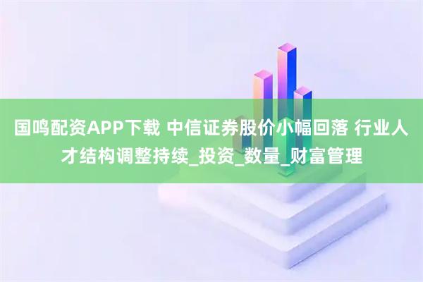 国鸣配资APP下载 中信证券股价小幅回落 行业人才结构调整持续_投资_数量_财富管理