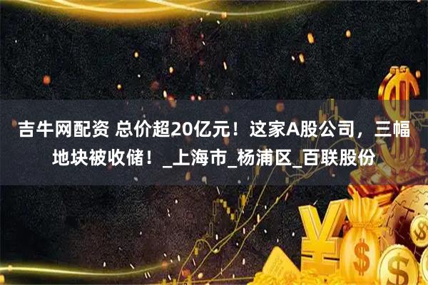 吉牛网配资 总价超20亿元！这家A股公司，三幅地块被收储！_上海市_杨浦区_百联股份