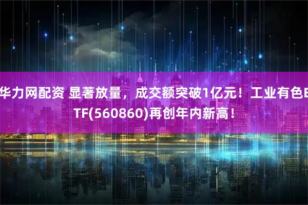 华力网配资 显著放量，成交额突破1亿元！工业有色ETF(560860)再创年内新高！