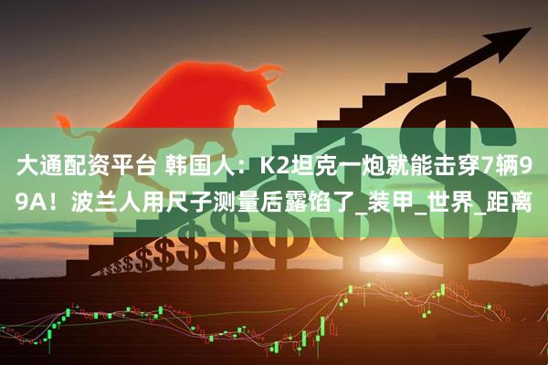 大通配资平台 韩国人：K2坦克一炮就能击穿7辆99A！波兰人用尺子测量后露馅了_装甲_世界_距离