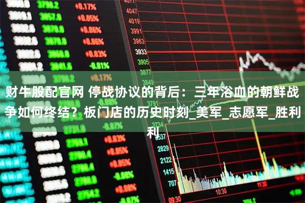 财牛股配官网 停战协议的背后：三年浴血的朝鲜战争如何终结？板门店的历史时刻_美军_志愿军_胜利