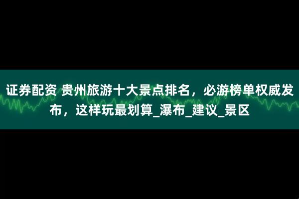 证券配资 贵州旅游十大景点排名，必游榜单权威发布，这样玩最划算_瀑布_建议_景区