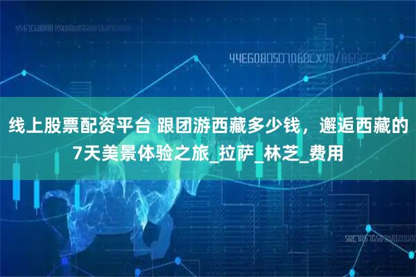 线上股票配资平台 跟团游西藏多少钱，邂逅西藏的7天美景体验之旅_拉萨_林芝_费用