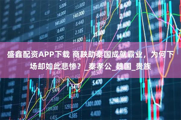 盛鑫配资APP下载 商鞅助秦国成就霸业，为何下场却如此悲惨？_秦孝公_魏国_贵族