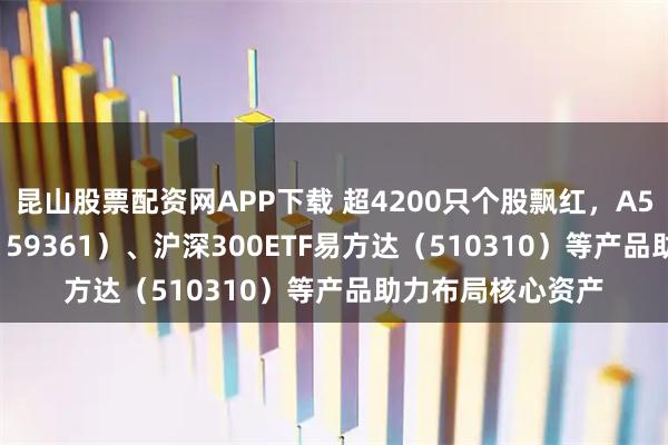 昆山股票配资网APP下载 超4200只个股飘红，A500ETF易方达（159361）、沪深300ETF易方达（510310）等产品助力布局核心资产