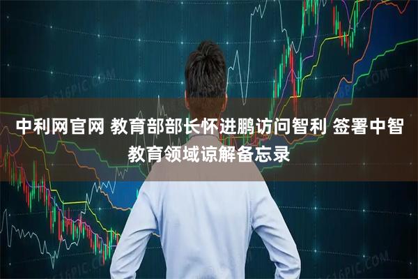 中利网官网 教育部部长怀进鹏访问智利 签署中智教育领域谅解备忘录