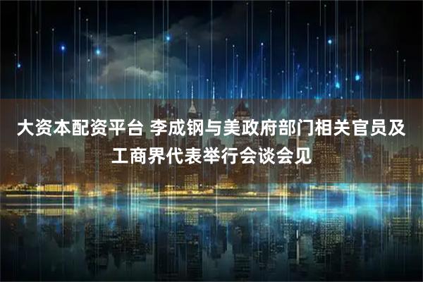 大资本配资平台 李成钢与美政府部门相关官员及工商界代表举行会谈会见