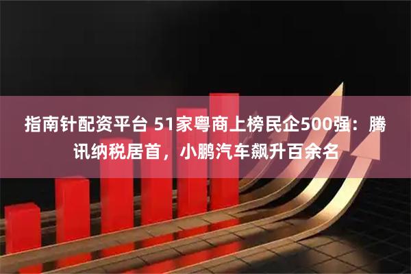 指南针配资平台 51家粤商上榜民企500强：腾讯纳税居首，小鹏汽车飙升百余名