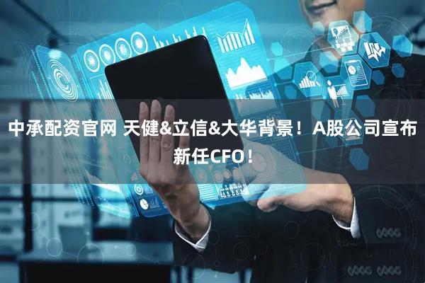 中承配资官网 天健&立信&大华背景！A股公司宣布新任CFO！