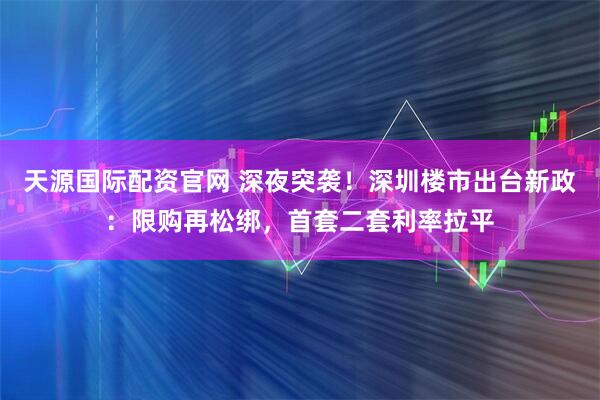 天源国际配资官网 深夜突袭！深圳楼市出台新政：限购再松绑，首套二套利率拉平