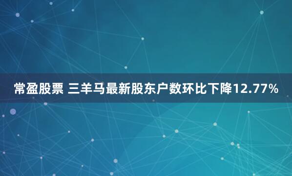 常盈股票 三羊马最新股东户数环比下降12.77%