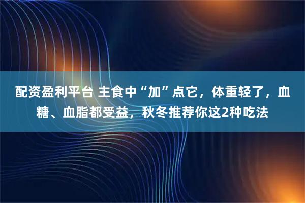 配资盈利平台 主食中“加”点它，体重轻了，血糖、血脂都受益，秋冬推荐你这2种吃法