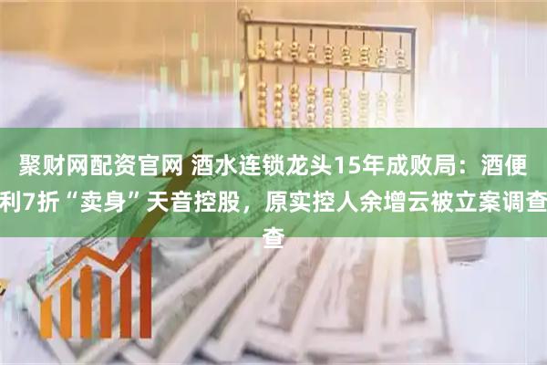 聚财网配资官网 酒水连锁龙头15年成败局：酒便利7折“卖身”天音控股，原实控人余增云被立案调查