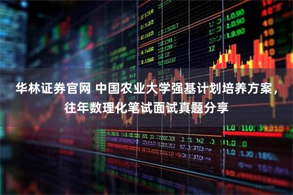 华林证券官网 中国农业大学强基计划培养方案，往年数理化笔试面试真题分享