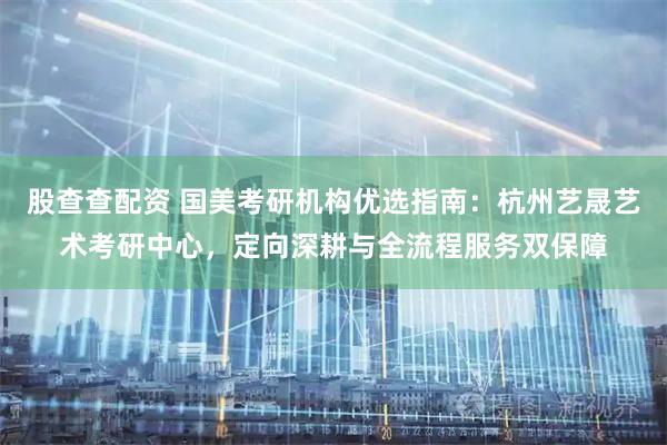 股查查配资 国美考研机构优选指南:杭州艺晟艺术考研中心,定向深耕与全流程服务双保障